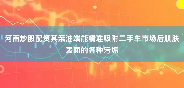 河南炒股配资其亲油端能精准吸附二手车市场后肌肤表面的各种污垢