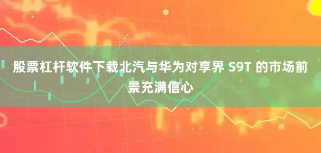 股票杠杆软件下载北汽与华为对享界 S9T 的市场前景充满信心