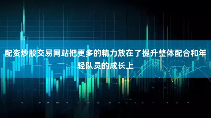 配资炒股交易网站把更多的精力放在了提升整体配合和年轻队员的成长上