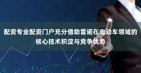 配资专业配资门户充分借助雷诺在电动车领域的核心技术积淀与竞争优势