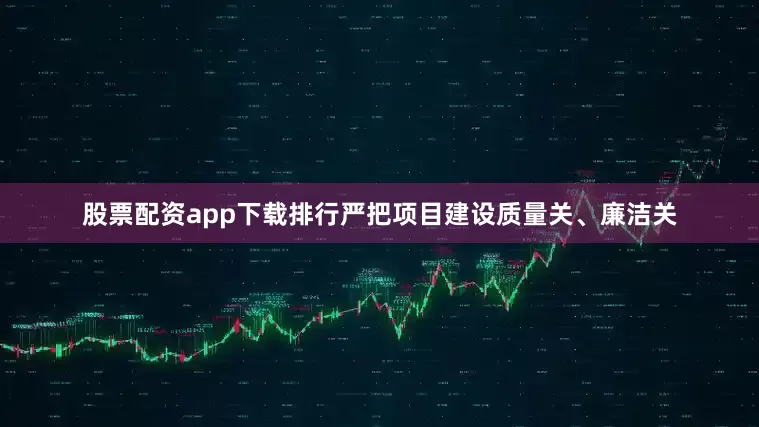 股票配资app下载排行严把项目建设质量关、廉洁关
