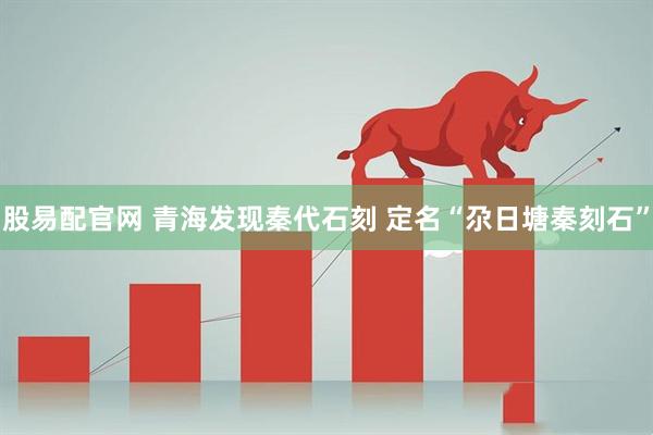 股易配官网 青海发现秦代石刻 定名“尕日塘秦刻石”