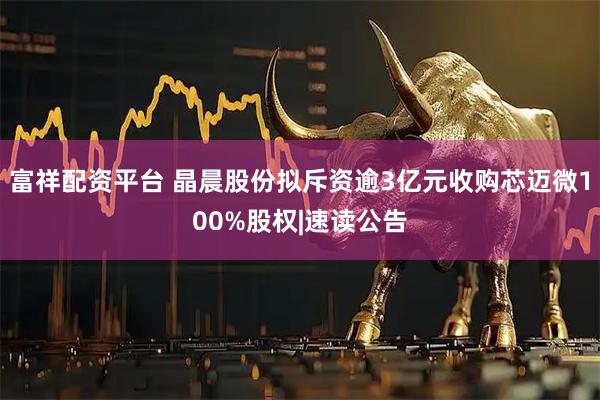 富祥配资平台 晶晨股份拟斥资逾3亿元收购芯迈微100%股权|速读公告
