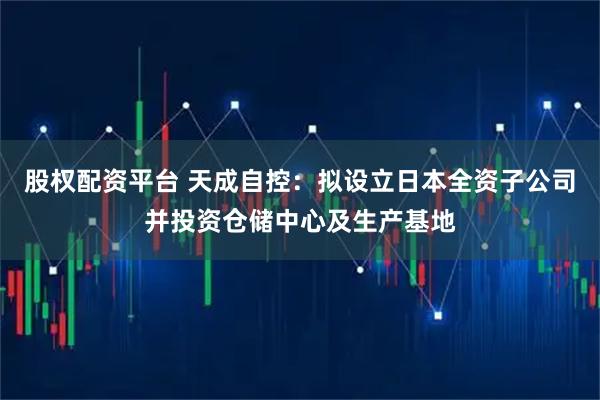 股权配资平台 天成自控：拟设立日本全资子公司并投资仓储中心及生产基地