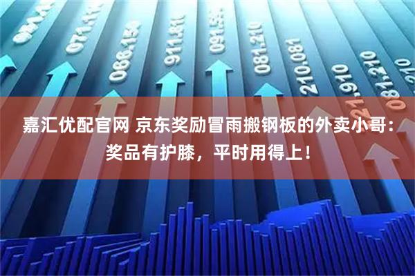 嘉汇优配官网 京东奖励冒雨搬钢板的外卖小哥：奖品有护膝，平时用得上！