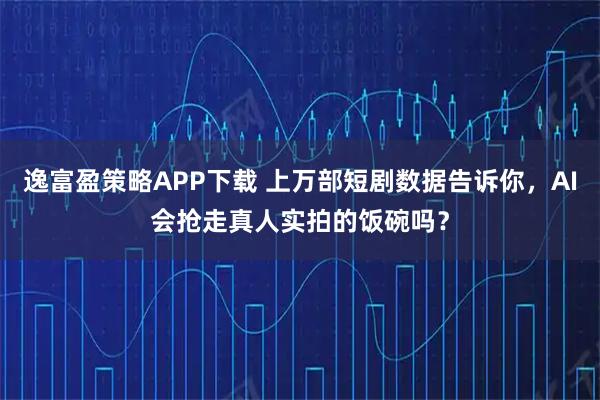 逸富盈策略APP下载 上万部短剧数据告诉你，AI会抢走真人实拍的饭碗吗？