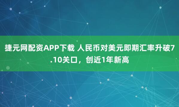 捷元网配资APP下载 人民币对美元即期汇率升破7.10关口,创近1年新高