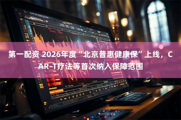 第一配资 2026年度“北京普惠健康保”上线，CAR-T疗法等首次纳入保障范围