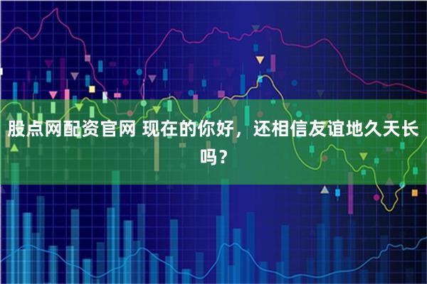股点网配资官网 现在的你好，还相信友谊地久天长吗？
