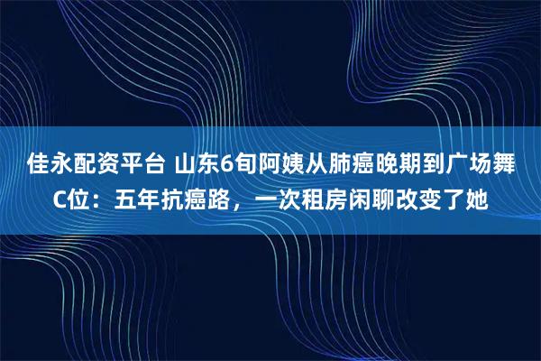佳永配资平台 山东6旬阿姨从肺癌晚期到广场舞C位：五年抗癌路，一次租房闲聊改变了她