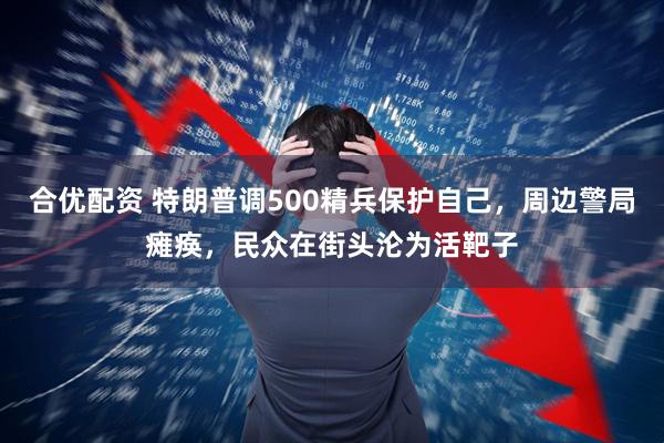 合优配资 特朗普调500精兵保护自己，周边警局瘫痪，民众在街头沦为活靶子