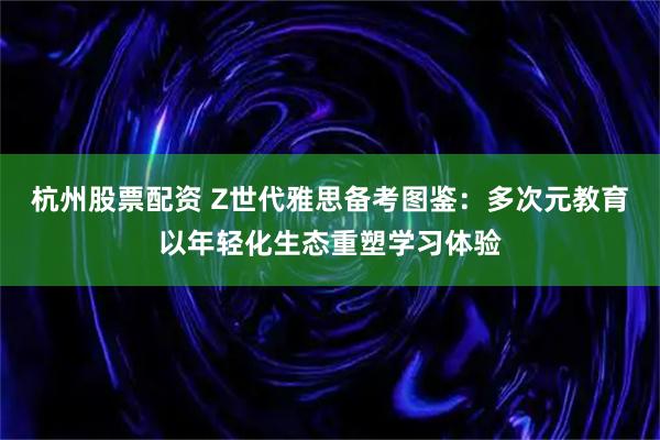 杭州股票配资 Z世代雅思备考图鉴：多次元教育以年轻化生态重塑学习体验