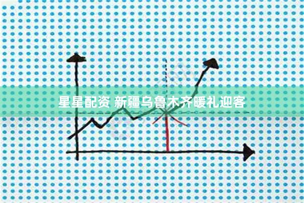 星星配资 新疆乌鲁木齐暖礼迎客