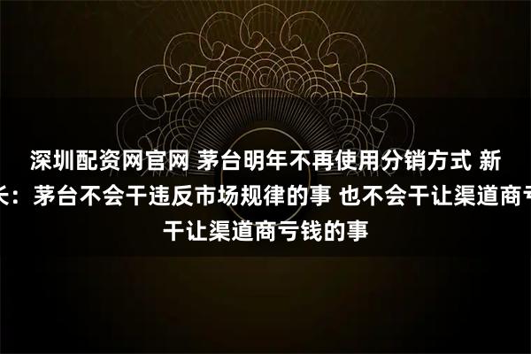 深圳配资网官网 茅台明年不再使用分销方式 新任董事长：茅台不会干违反市场规律的事 也不会干让渠道商亏钱的事