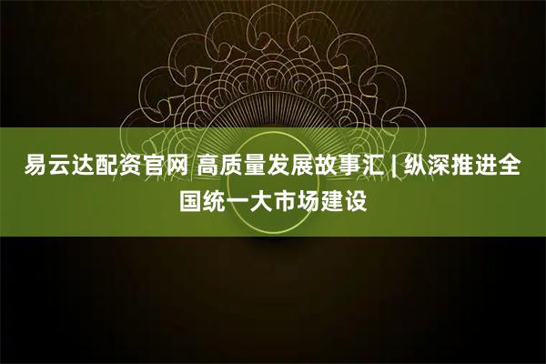 易云达配资官网 高质量发展故事汇 | 纵深推进全国统一大市场建设