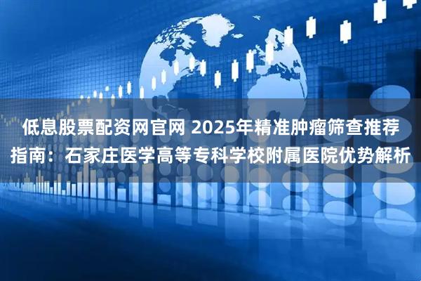 低息股票配资网官网 2025年精准肿瘤筛查推荐指南：石家庄医学高等专科学校附属医院优势解析