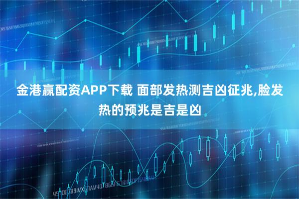 金港赢配资APP下载 面部发热测吉凶征兆,脸发热的预兆是吉是凶