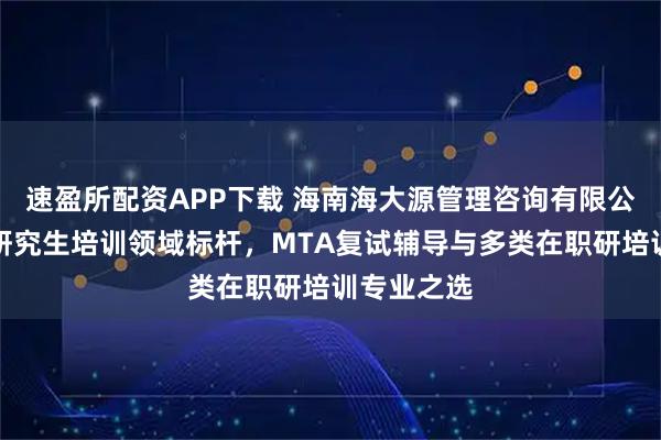 速盈所配资APP下载 海南海大源管理咨询有限公司：在职研究生培训领域标杆，MTA复试辅导与多类在职研培训专业之选