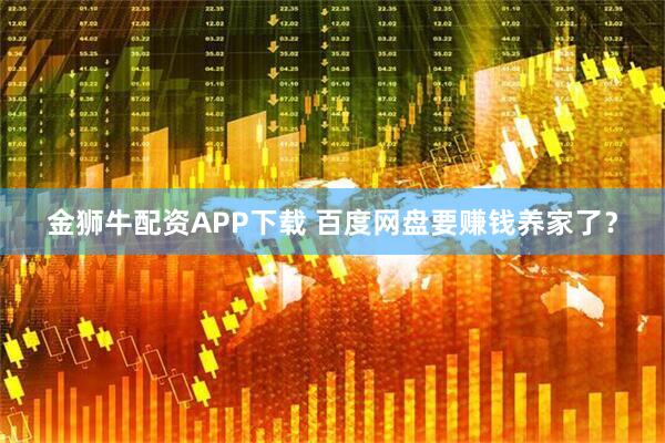 金狮牛配资APP下载 百度网盘要赚钱养家了？