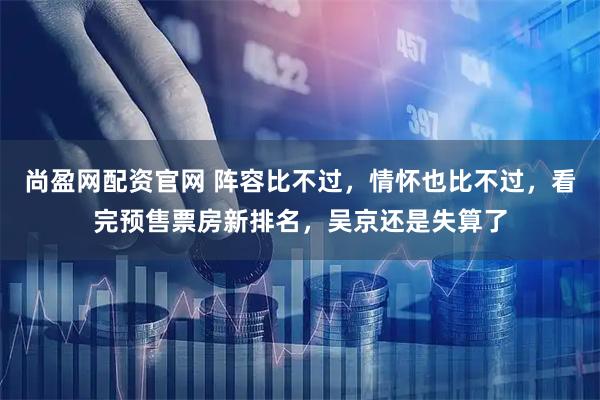 尚盈网配资官网 阵容比不过，情怀也比不过，看完预售票房新排名，吴京还是失算了