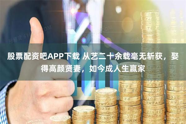 股票配资吧APP下载 从艺二十余载毫无斩获，娶得高颜贤妻，如今成人生赢家