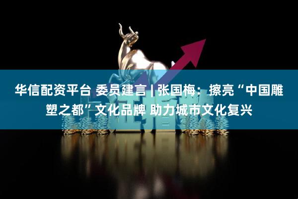 华信配资平台 委员建言 | 张国梅：擦亮“中国雕塑之都”文化品牌 助力城市文化复兴