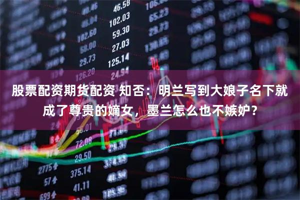 股票配资期货配资 知否：明兰写到大娘子名下就成了尊贵的嫡女，墨兰怎么也不嫉妒？