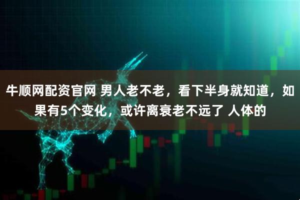 牛顺网配资官网 男人老不老，看下半身就知道，如果有5个变化，或许离衰老不远了 人体的
