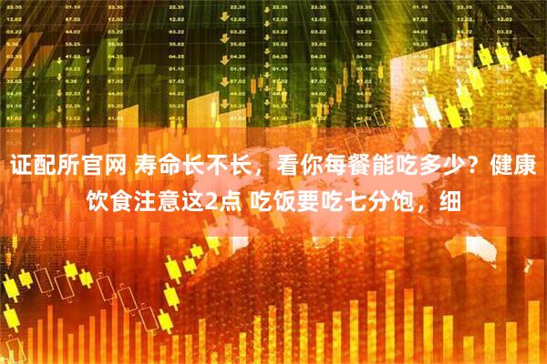 证配所官网 寿命长不长，看你每餐能吃多少？健康饮食注意这2点 吃饭要吃七分饱，细