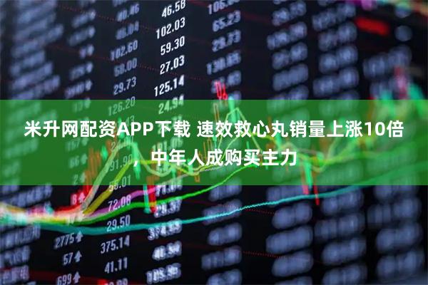 米升网配资APP下载 速效救心丸销量上涨10倍，中年人成购买主力